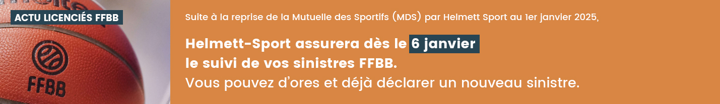 Suite à la reprise de la Mutuelle des Sportifs (MDS) par Helmett-Sport au 1er janvier 2025, Helmett-Sport assurera le suivi de vos sinistres FFBB à partir de la semaine du 6 janvier.